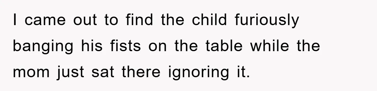 I came out to find the child furiously banging his fists on the table while the mom just sat there ignoring it.