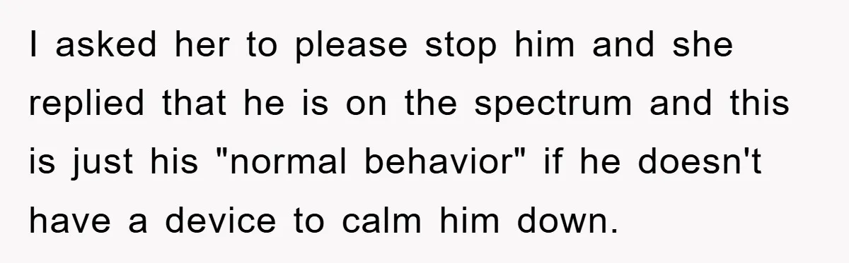 I asked her to please stop him and she replied that he is on the spectrum and this is just his "normal behavior" if he doesn't have a device to...
