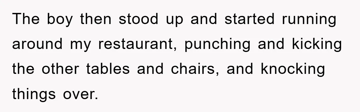 The boy then stood up and started running around my restaurant, punching and kicking the other tables and chairs, and knocking things over.