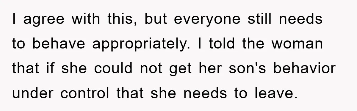 I agree with this, but everyone still needs to behave appropriately. I told the woman that if she could not get her son's behavior under control that she needs to...