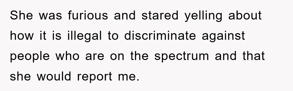 She was furious and stared yelling about how it is illegal to discriminate against people who are on the spectrum and that she would report me.