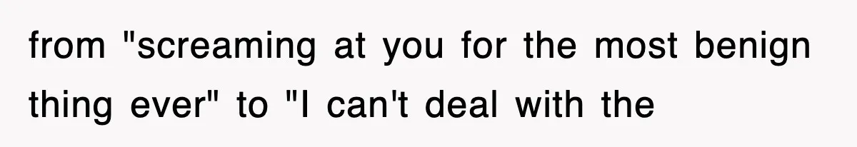 from "screaming at you for the most benign thing ever" to "I can't deal with the