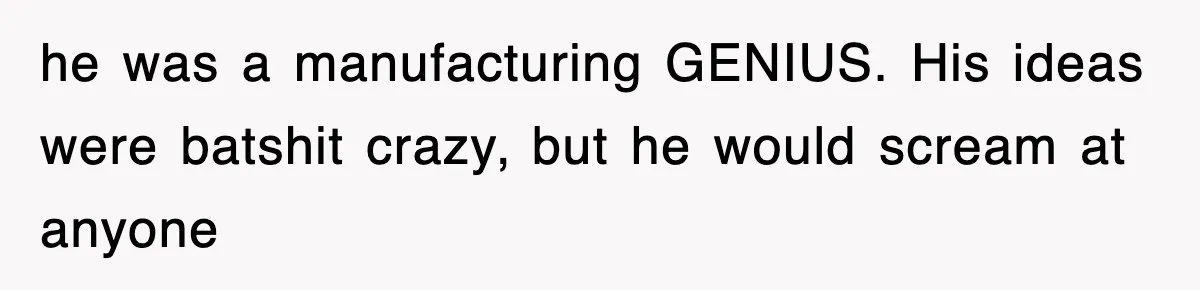 he was a manufacturing GENIUS. His ideas were batshit crazy, but he would scream at anyone