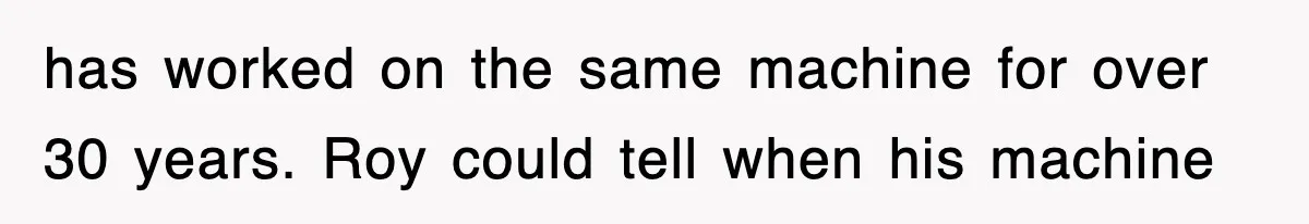 has worked on the same machine for over 30 years. Roy could tell when his machine