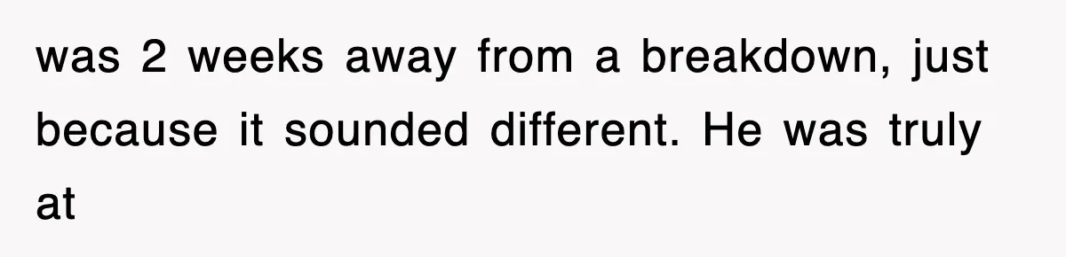 was 2 weeks away from a breakdown, just because it sounded different. He was truly at