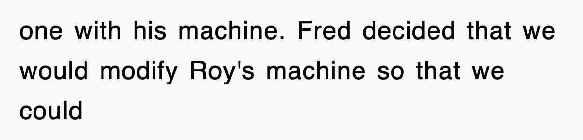 one with his machine. Fred decided that we would modify Roy's machine so that we could