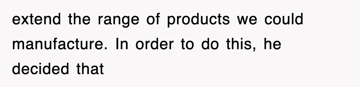 extend the range of products we could manufacture. In order to do this, he decided that