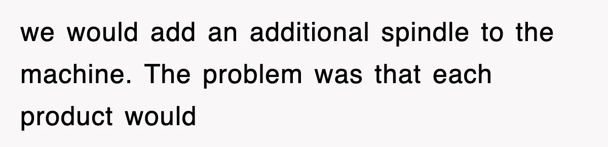 we would add an additional spindle to the machine. The problem was that each product would