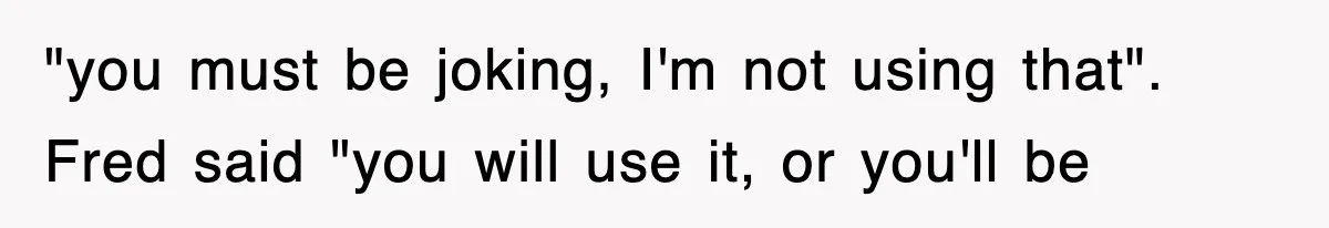"you must be joking, I'm not using that". Fred said "you will use it, or you'll be