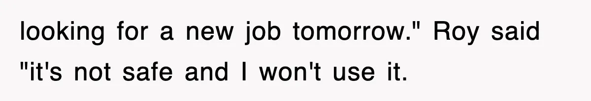 looking for a new job tomorrow." Roy said "it's not safe and I won't use it.