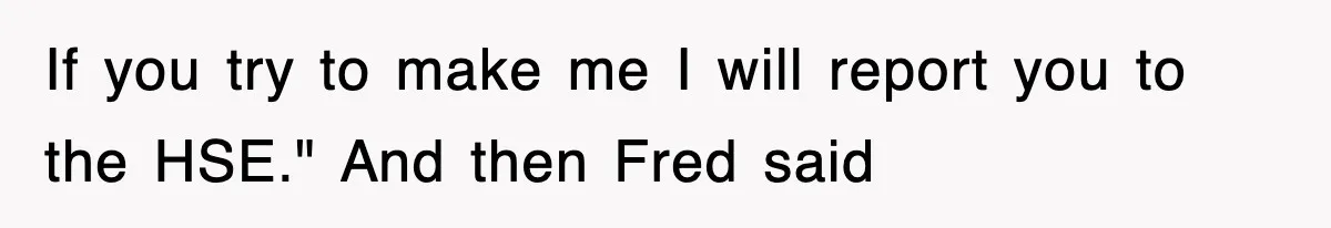 If you try to make me I will report you to the HSE." And then Fred said