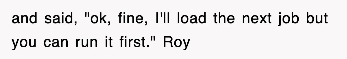 and said, "ok, fine, I'll load the next job but you can run it first." Roy