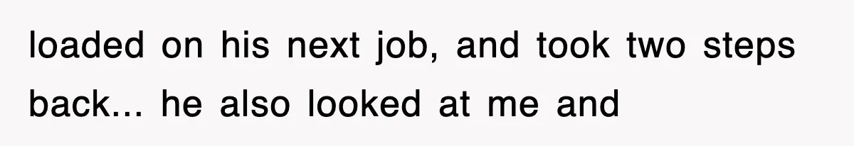 loaded on his next job, and took two steps back... he also looked at me and