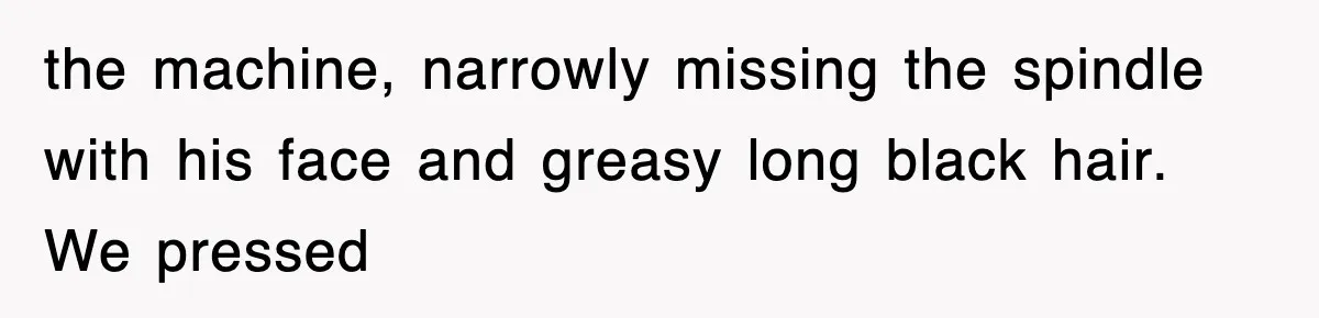 the machine, narrowly missing the spindle with his face and greasy long black hair. We pressed