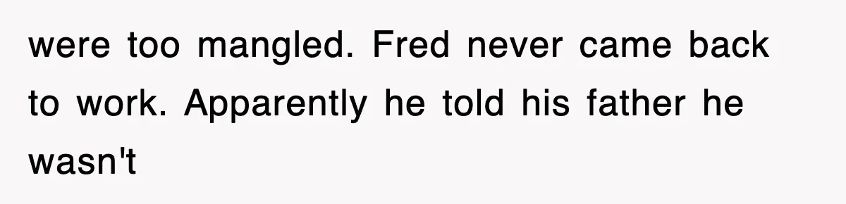 were too mangled. Fred never came back to work. Apparently he told his father he wasn't