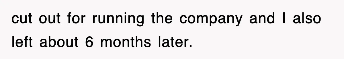 cut out for running the company and I also left about 6 months later.