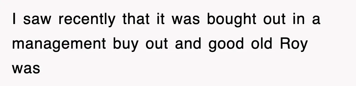 I saw recently that it was bought out in a management buy out and good old Roy was