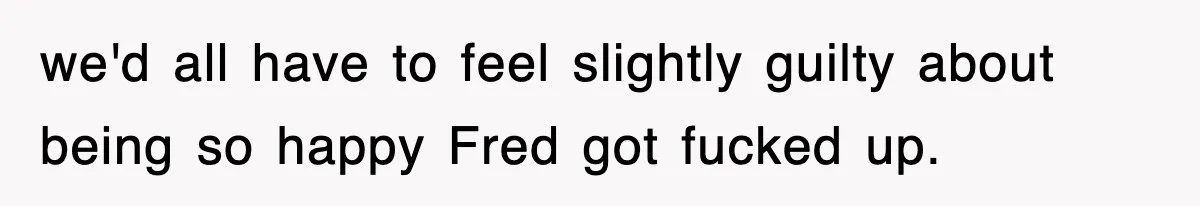 we'd all have to feel slightly guilty about being so happy Fred got fucked up.