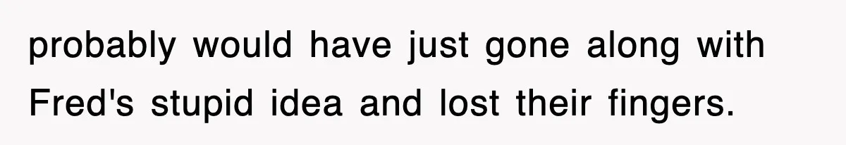 probably would have just gone along with Fred's stupid idea and lost their fingers.