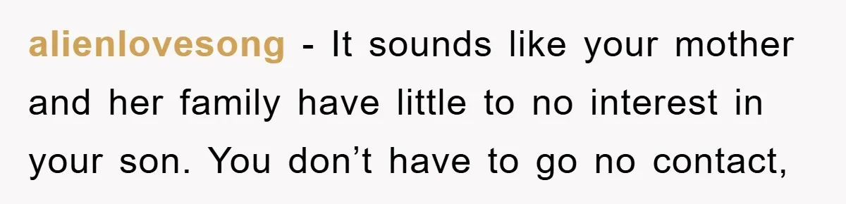 alienlovesong - It sounds like your mother and her family have little to no interest in your son. You don’t have to go no contact,