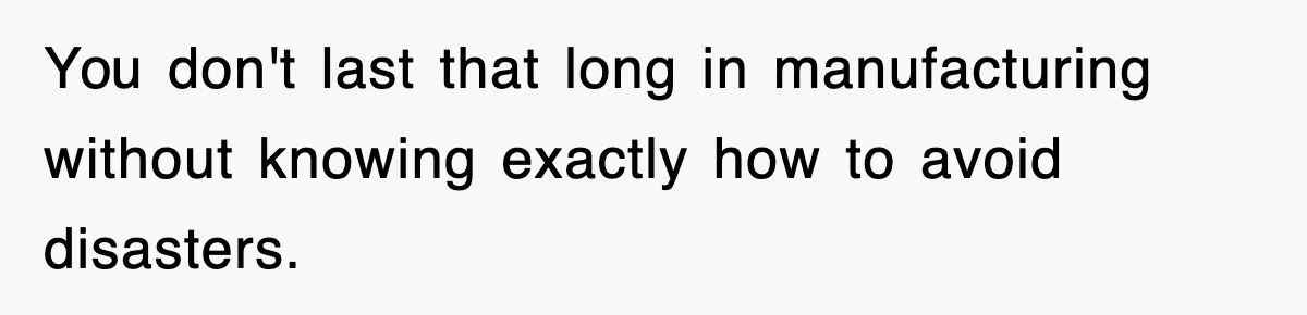 You don't last that long in manufacturing without knowing exactly how to avoid disasters.