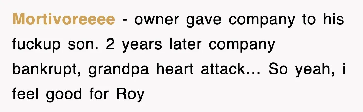 Mortivoreeee − owner gave company to his fuckup son. 2 years later company bankrupt, grandpa heart attack… So yeah, i feel good for Roy