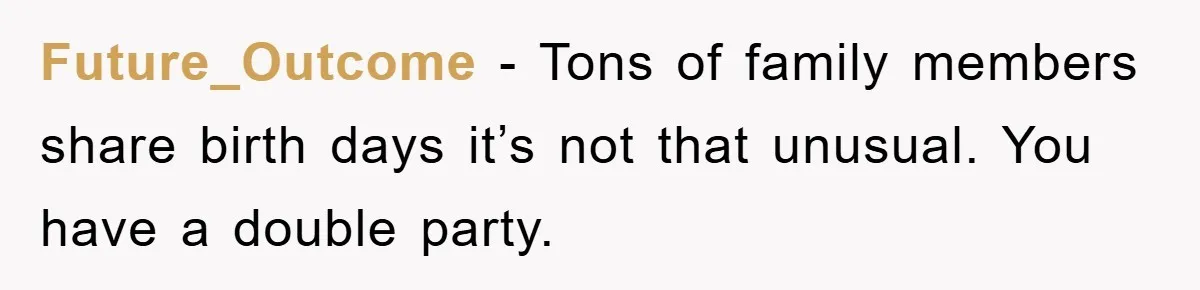 Future_Outcome - Tons of family members share birth days it’s not that unusual. You have a double party.