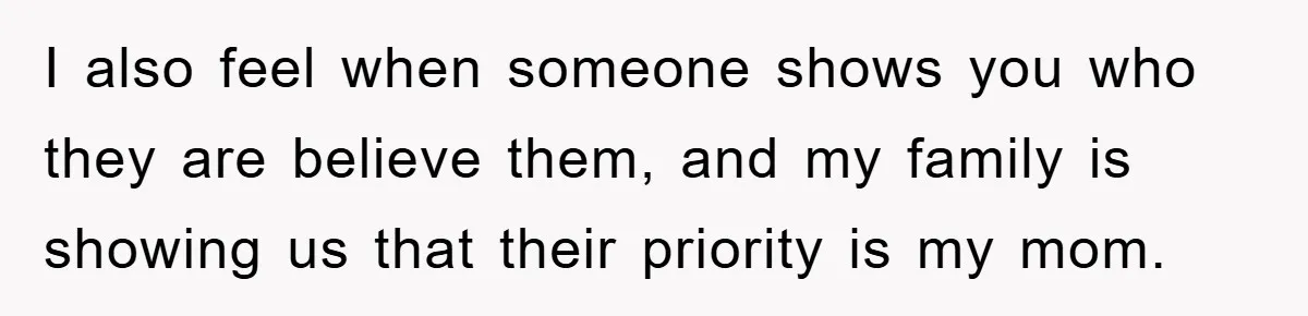 I also feel when someone shows you who they are believe them, and my family is showing us that their priority is my mom.