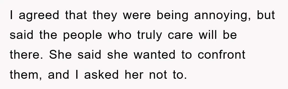 I agreed that they were being annoying, but said the people who truly care will be there. She said she wanted to confront them, and I asked her not to.