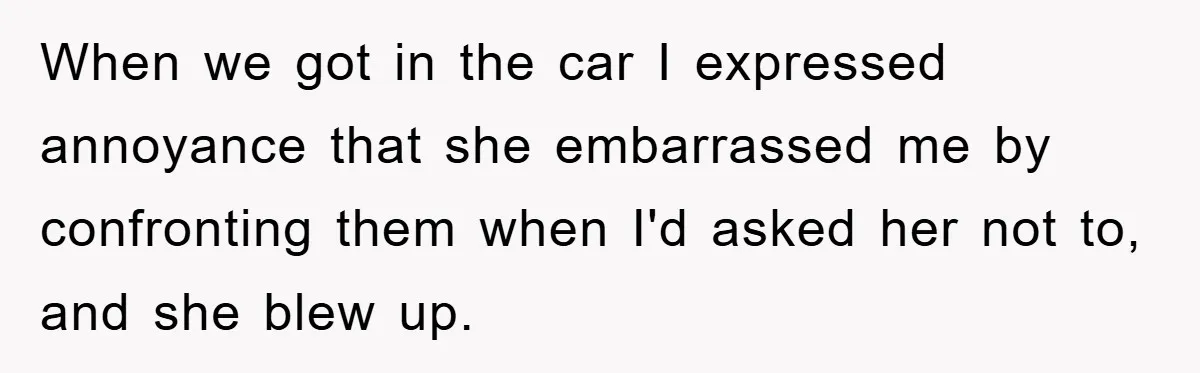 When we got in the car I expressed annoyance that she embarrassed me by confronting them when I'd asked her not to, and she blew up.