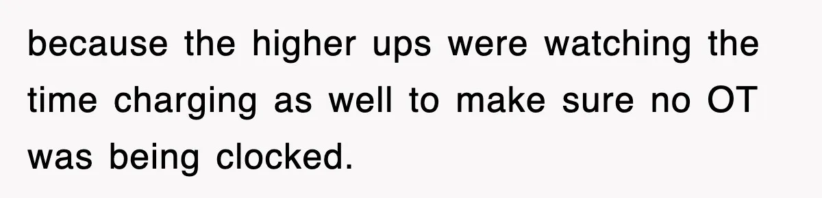 because the higher ups were watching the time charging as well to make sure no OT was being clocked.