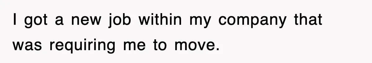 I got a new job within my company that was requiring me to move.
