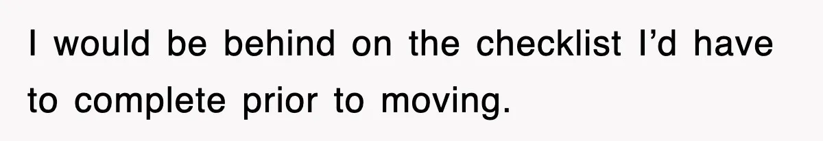I would be behind on the checklist I’d have to complete prior to moving.