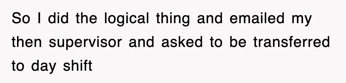 So I did the logical thing and emailed my then supervisor and asked to be transferred to day shift