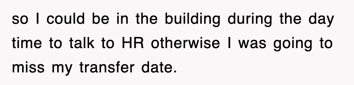 so I could be in the building during the day time to talk to HR otherwise I was going to miss my transfer date.