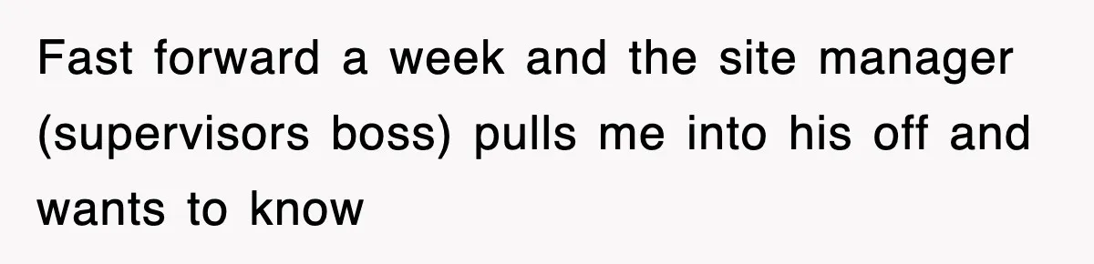 Fast forward a week and the site manager (supervisors boss) pulls me into his off and wants to know