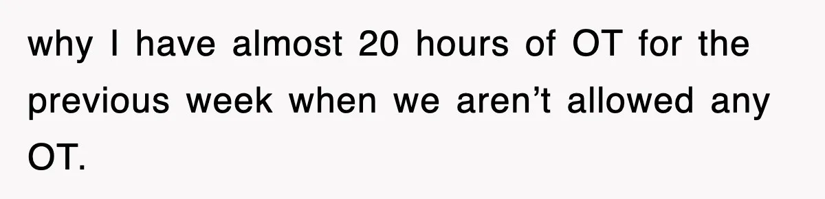 why I have almost 20 hours of OT for the previous week when we aren’t allowed any OT.