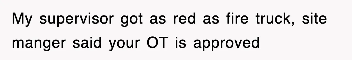 My supervisor got as red as fire truck, site manger said your OT is approved