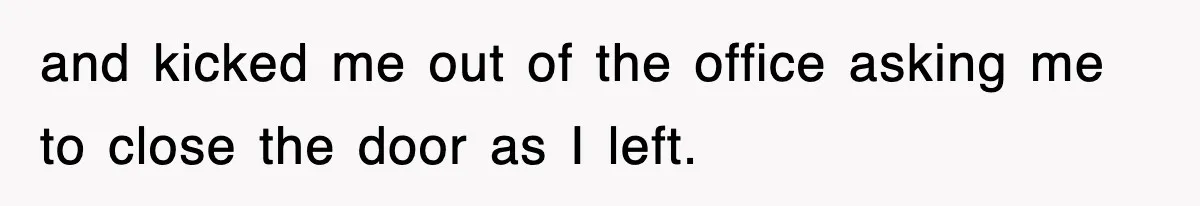 and kicked me out of the office asking me to close the door as I left.