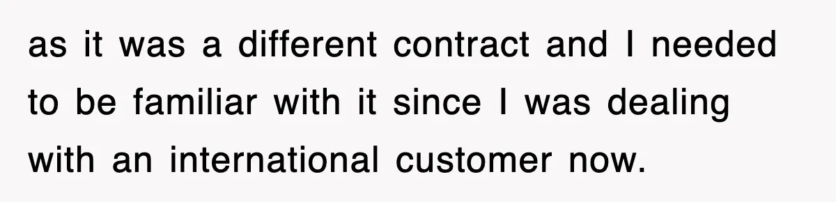 as it was a different contract and I needed to be familiar with it since I was dealing with an international customer now.