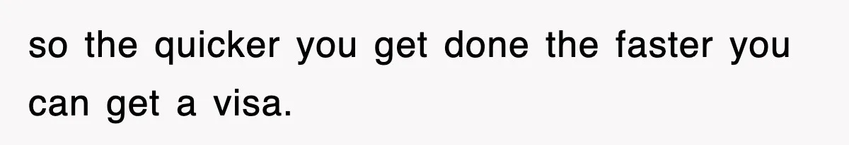 so the quicker you get done the faster you can get a visa.