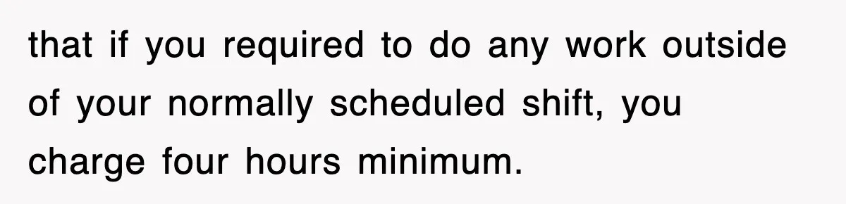 that if you required to do any work outside of your normally scheduled shift, you charge four hours minimum.