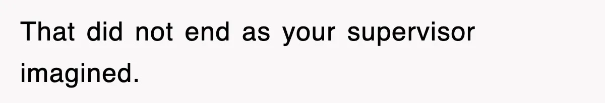 That did not end as your supervisor imagined.