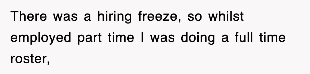 There was a hiring freeze, so whilst employed part time I was doing a full time roster,