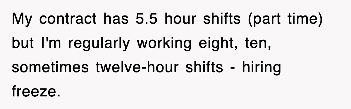 My contract has 5.5 hour shifts (part time) but I'm regularly working eight, ten, sometimes twelve-hour shifts - hiring freeze.