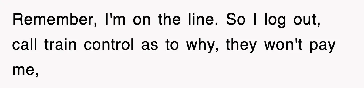 Remember, I'm on the line. So I log out, call train control as to why, they won't pay me,