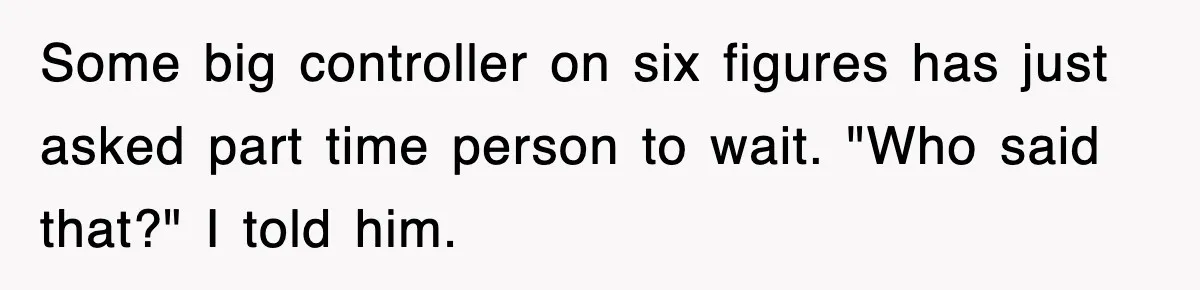 Some big controller on six figures has just asked part time person to wait. "Who said that?" I told him.