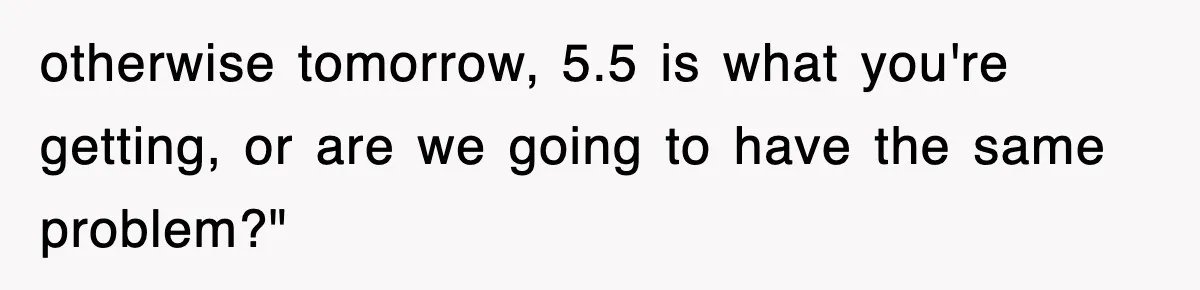 otherwise tomorrow, 5.5 is what you're getting, or are we going to have the same problem?"
