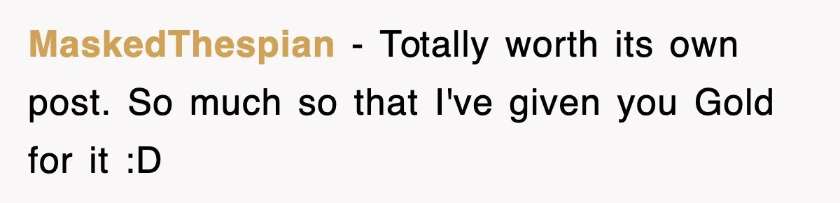 MaskedThespian − Totally worth its own post. So much so that I've given you Gold for it :D