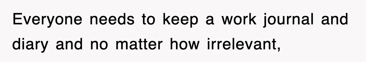 Everyone needs to keep a work journal and diary and no matter how irrelevant,
